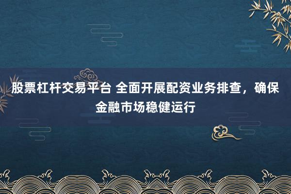 股票杠杆交易平台 全面开展配资业务排查，确保金融市场稳健运行