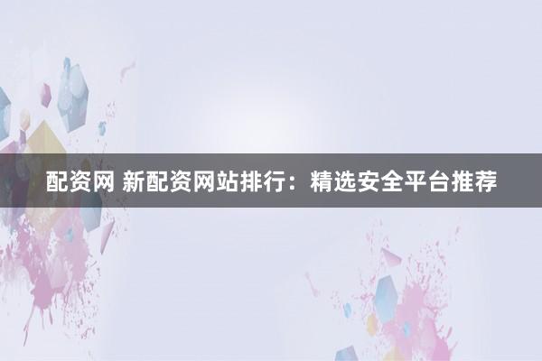 配资网 新配资网站排行：精选安全平台推荐