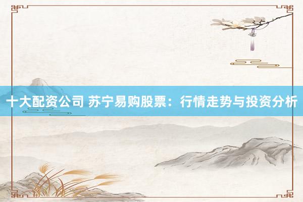 十大配资公司 苏宁易购股票：行情走势与投资分析