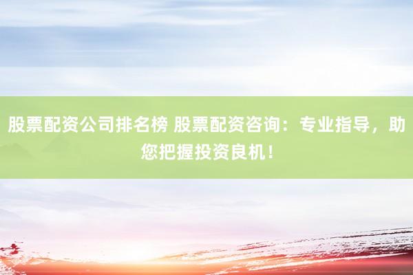 股票配资公司排名榜 股票配资咨询：专业指导，助您把握投资良机！