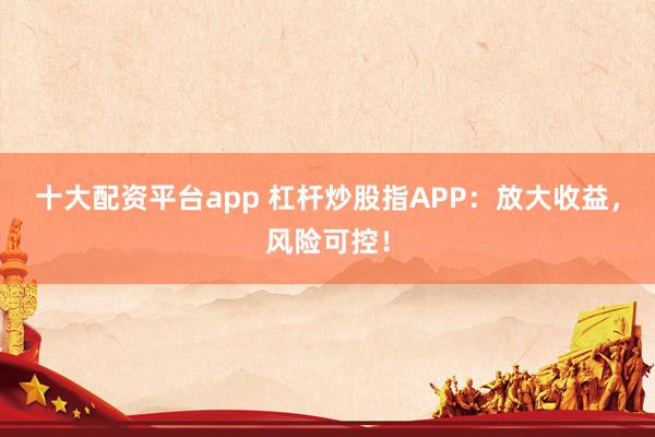 十大配资平台app 杠杆炒股指APP：放大收益，风险可控！