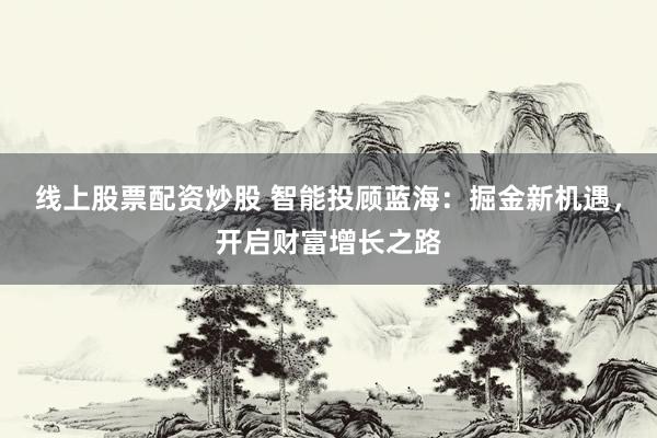线上股票配资炒股 智能投顾蓝海：掘金新机遇，开启财富增长之路