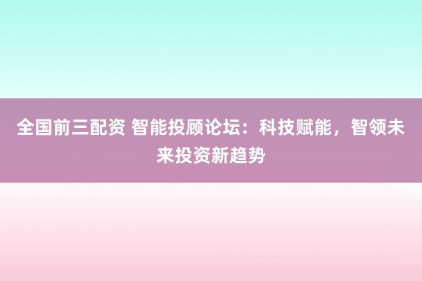 全国前三配资 智能投顾论坛：科技赋能，智领未来投资新趋势