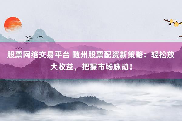 股票网络交易平台 随州股票配资新策略：轻松放大收益，把握市场脉动！