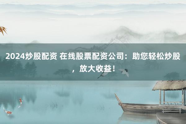 2024炒股配资 在线股票配资公司：助您轻松炒股，放大收益！