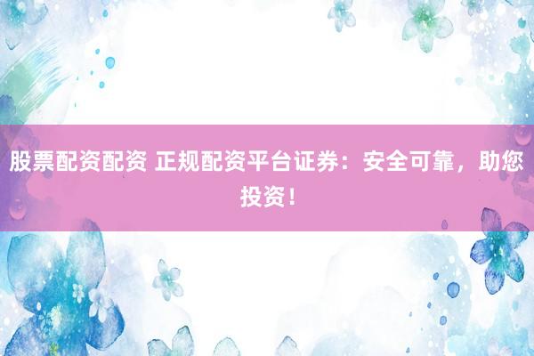 股票配资配资 正规配资平台证券：安全可靠，助您投资！