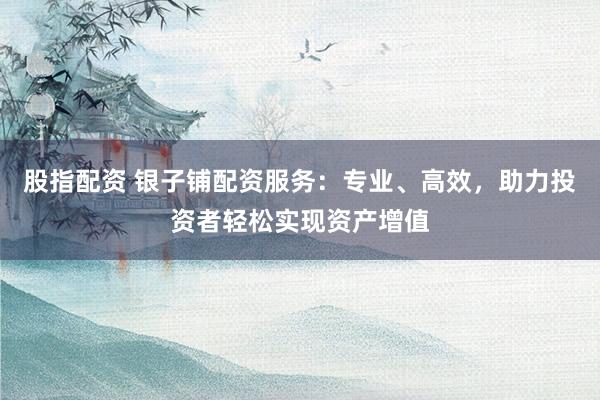 股指配资 银子铺配资服务：专业、高效，助力投资者轻松实现资产增值