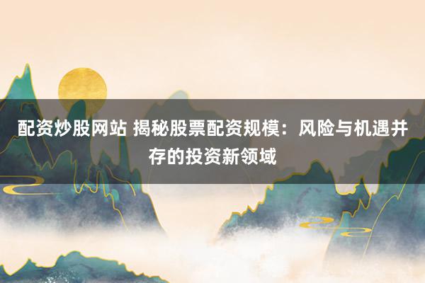 配资炒股网站 揭秘股票配资规模：风险与机遇并存的投资新领域
