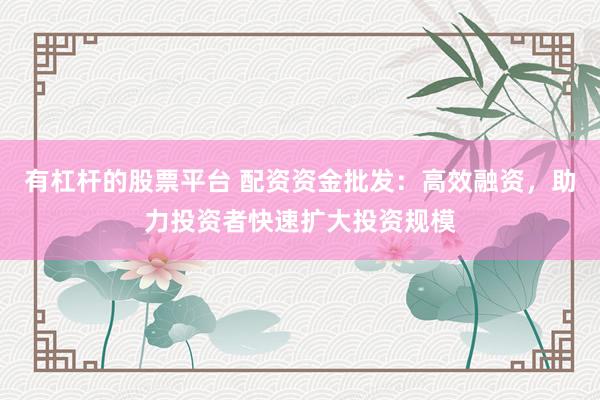 有杠杆的股票平台 配资资金批发：高效融资，助力投资者快速扩大投资规模