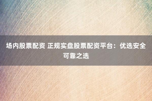 场内股票配资 正规实盘股票配资平台：优选安全可靠之选