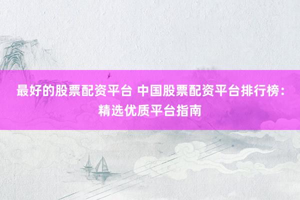 最好的股票配资平台 中国股票配资平台排行榜：精选优质平台指南