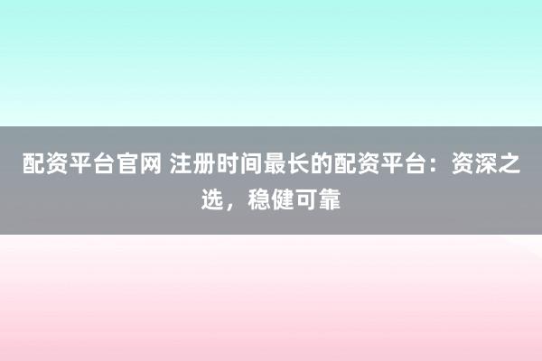 配资平台官网 注册时间最长的配资平台：资深之选，稳健可靠