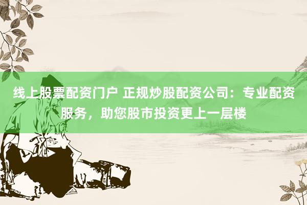 线上股票配资门户 正规炒股配资公司：专业配资服务，助您股市投资更上一层楼