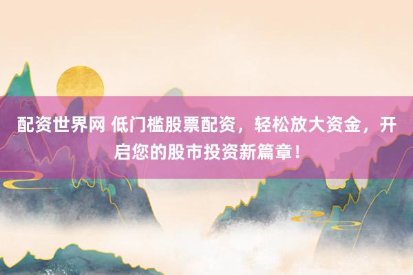 配资世界网 低门槛股票配资，轻松放大资金，开启您的股市投资新篇章！