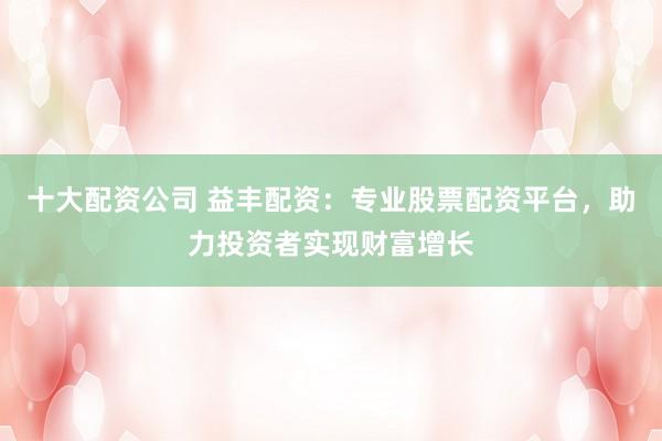 十大配资公司 益丰配资：专业股票配资平台，助力投资者实现财富增长