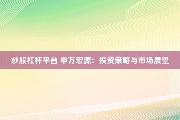 炒股杠杆平台 申万宏源：投资策略与市场展望