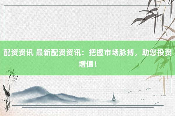 配资资讯 最新配资资讯：把握市场脉搏，助您投资增值！