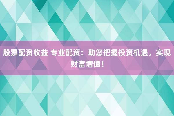 股票配资收益 专业配资：助您把握投资机遇，实现财富增值！