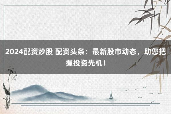 2024配资炒股 配资头条：最新股市动态，助您把握投资先机！