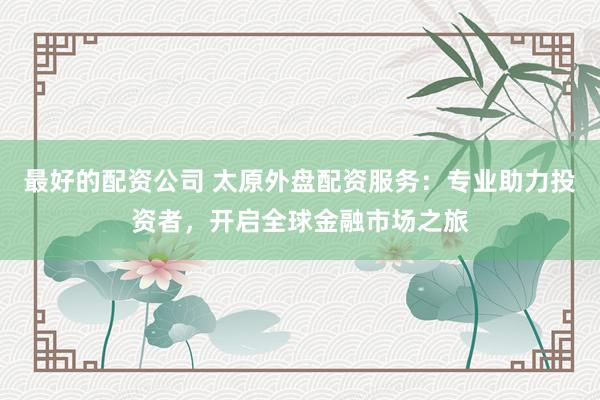 最好的配资公司 太原外盘配资服务：专业助力投资者，开启全球金融市场之旅