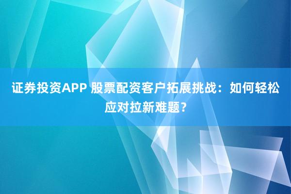 证券投资APP 股票配资客户拓展挑战：如何轻松应对拉新难题？