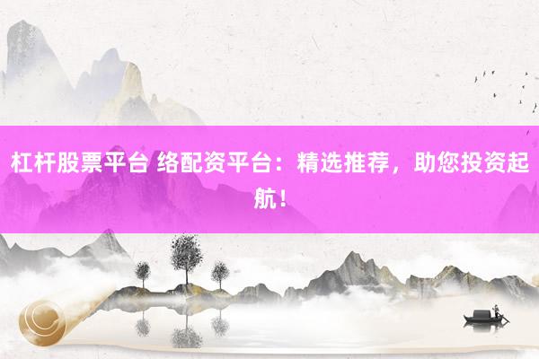 杠杆股票平台 络配资平台：精选推荐，助您投资起航！