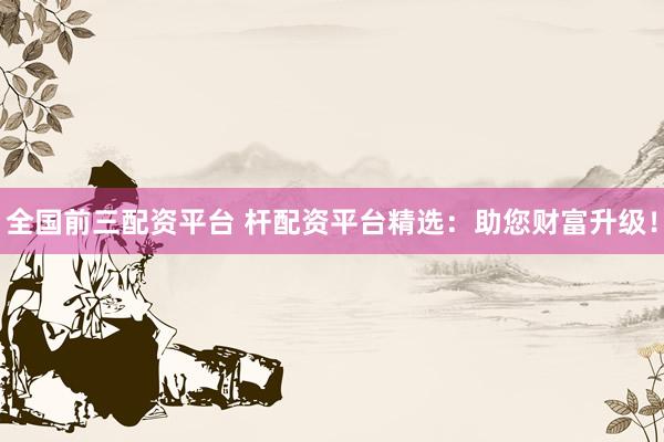 全国前三配资平台 杆配资平台精选：助您财富升级！
