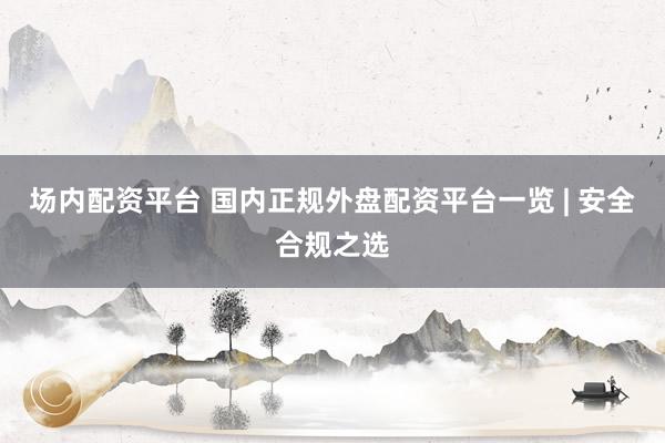 场内配资平台 国内正规外盘配资平台一览 | 安全合规之选