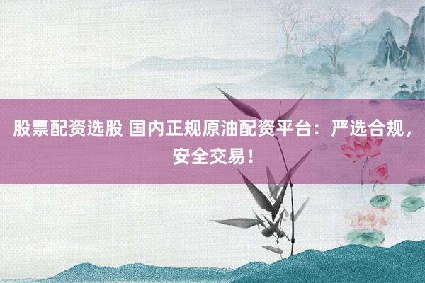 股票配资选股 国内正规原油配资平台：严选合规，安全交易！
