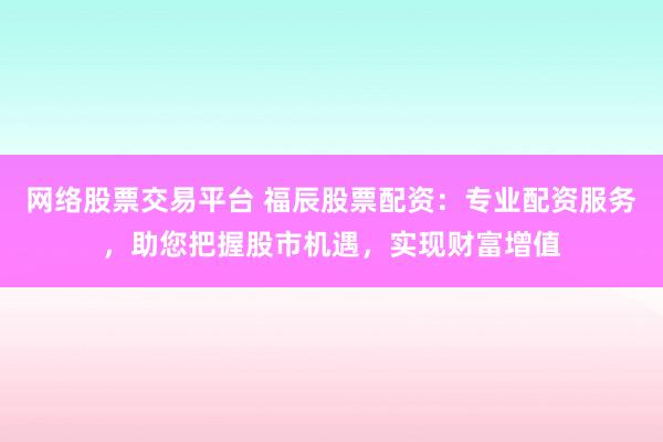 网络股票交易平台 福辰股票配资：专业配资服务，助您把握股市机遇，实现财富增值