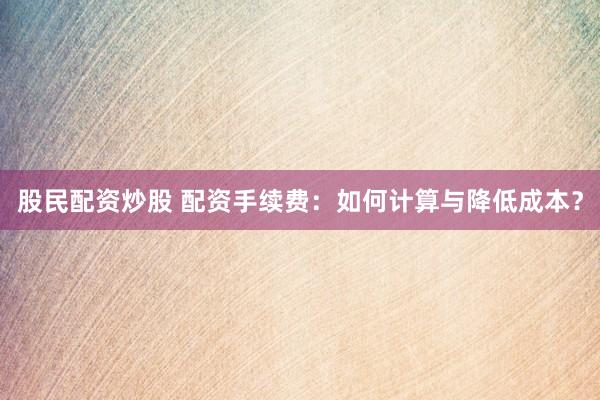 股民配资炒股 配资手续费：如何计算与降低成本？