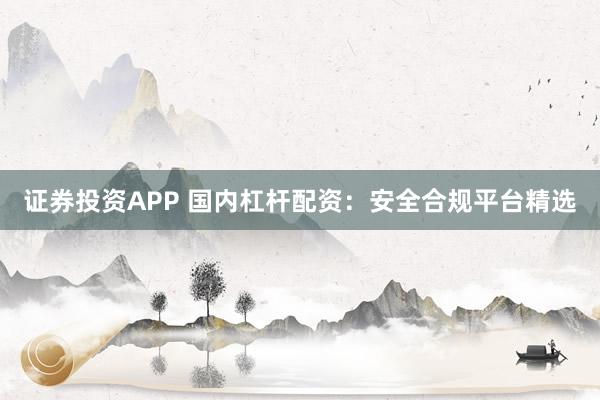 证券投资APP 国内杠杆配资：安全合规平台精选