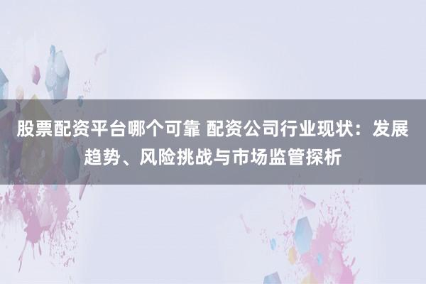 股票配资平台哪个可靠 配资公司行业现状：发展趋势、风险挑战与市场监管探析