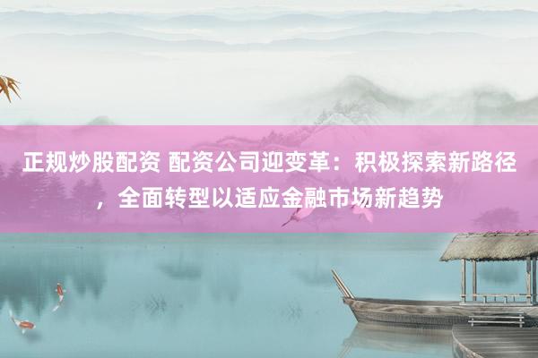 正规炒股配资 配资公司迎变革：积极探索新路径，全面转型以适应金融市场新趋势