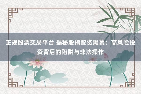 正规股票交易平台 揭秘股指配资黑幕：高风险投资背后的陷阱与非法操作