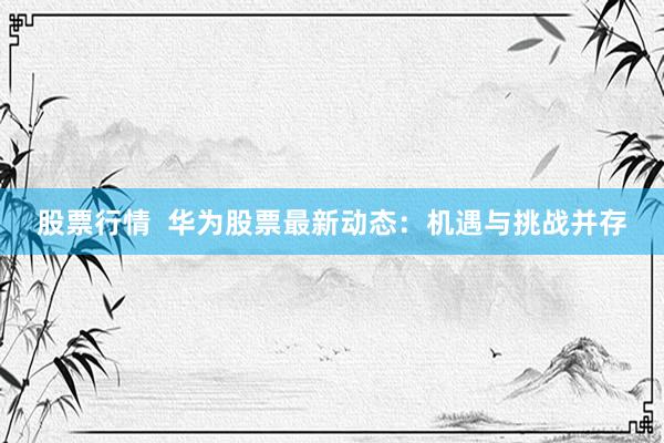 股票行情  华为股票最新动态：机遇与挑战并存
