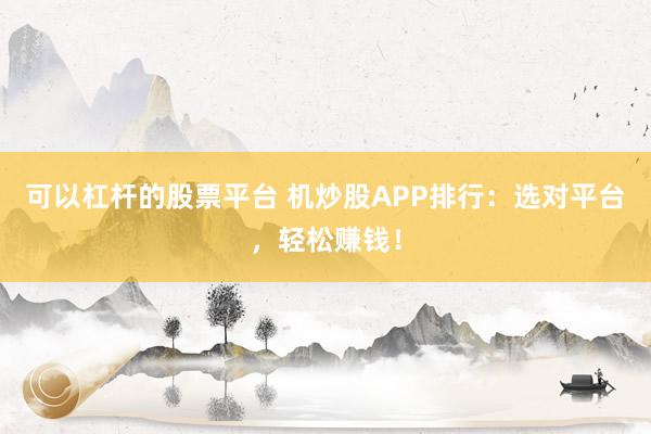 可以杠杆的股票平台 机炒股APP排行：选对平台，轻松赚钱！