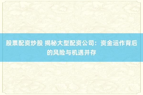 股票配资炒股 揭秘大型配资公司：资金运作背后的风险与机遇并存