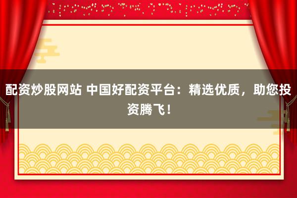 配资炒股网站 中国好配资平台：精选优质，助您投资腾飞！