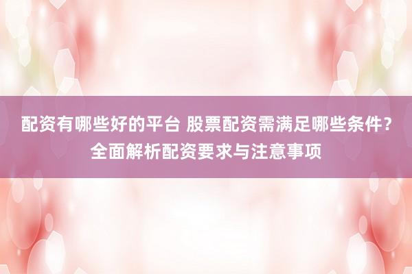 配资有哪些好的平台 股票配资需满足哪些条件？全面解析配资要求与注意事项
