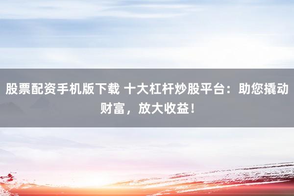 股票配资手机版下载 十大杠杆炒股平台:助您撬动财富,放大收益!