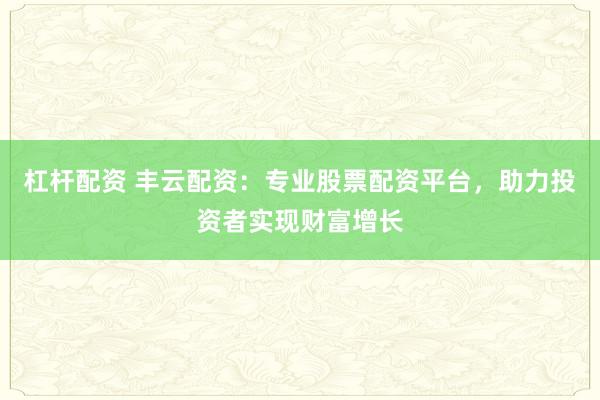 杠杆配资 丰云配资：专业股票配资平台，助力投资者实现财富增长