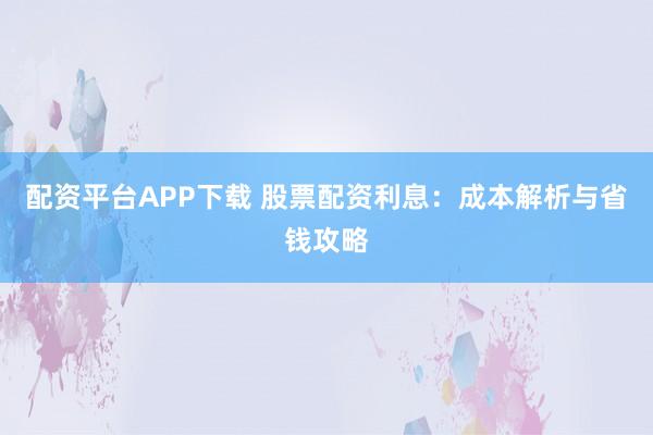 配资平台APP下载 股票配资利息：成本解析与省钱攻略