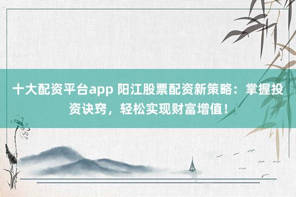 十大配资平台app 阳江股票配资新策略：掌握投资诀窍，轻松实现财富增值！