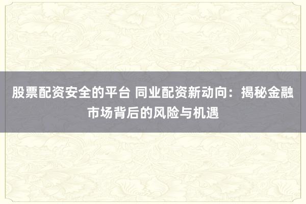 股票配资安全的平台 同业配资新动向:揭秘金融市场背后的风险与机遇