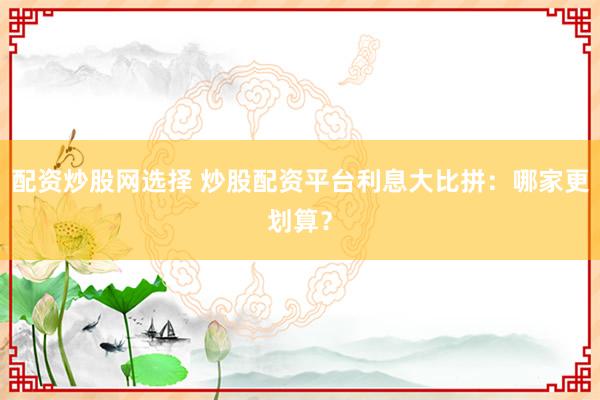 配资炒股网选择 炒股配资平台利息大比拼:哪家更划算?