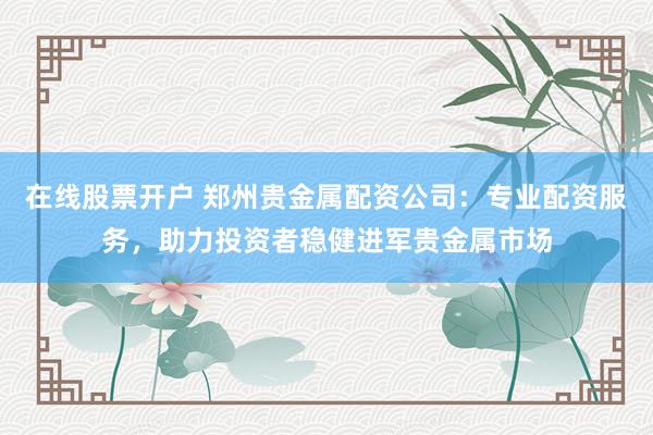 在线股票开户 郑州贵金属配资公司：专业配资服务，助力投资者稳健进军贵金属市场