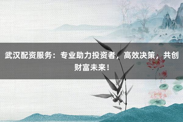 武汉配资服务:专业助力投资者,高效决策,共创财富未来!