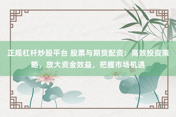 正规杠杆炒股平台 股票与期货配资:高效投资策略,放大资金效益,把握市场机遇