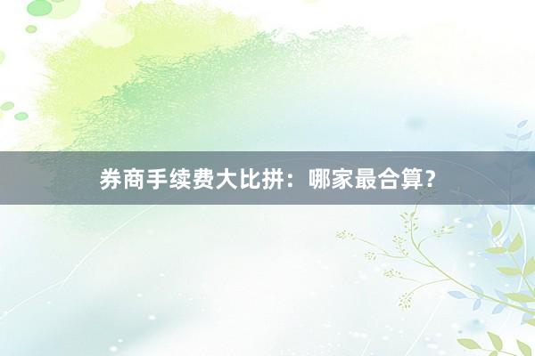 券商手续费大比拼:哪家最合算?